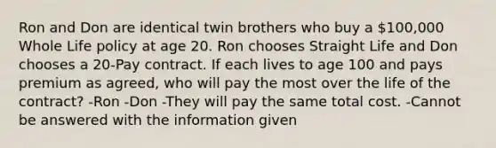 Ron and Don are identical twin brothers who buy a 100,000 Whole Life policy at age 20. Ron chooses Straight Life and Don chooses a 20-Pay contract. If each lives to age 100 and pays premium as agreed, who will pay the most over the life of the contract? -Ron -Don -They will pay the same total cost. -Cannot be answered with the information given