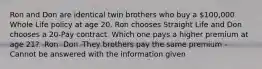 Ron and Don are identical twin brothers who buy a 100,000 Whole Life policy at age 20. Ron chooses Straight Life and Don chooses a 20-Pay contract. Which one pays a higher premium at age 21? -Ron -Don -They brothers pay the same premium -Cannot be answered with the information given