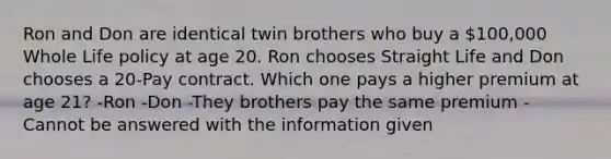 Ron and Don are identical twin brothers who buy a 100,000 Whole Life policy at age 20. Ron chooses Straight Life and Don chooses a 20-Pay contract. Which one pays a higher premium at age 21? -Ron -Don -They brothers pay the same premium -Cannot be answered with the information given