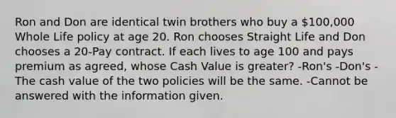 Ron and Don are identical twin brothers who buy a 100,000 Whole Life policy at age 20. Ron chooses Straight Life and Don chooses a 20-Pay contract. If each lives to age 100 and pays premium as agreed, whose Cash Value is greater? -Ron's -Don's -The cash value of the two policies will be the same. -Cannot be answered with the information given.