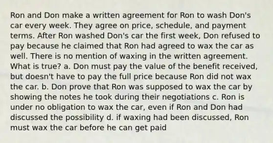 Ron and Don make a written agreement for Ron to wash Don's car every week. They agree on price, schedule, and payment terms. After Ron washed Don's car the first week, Don refused to pay because he claimed that Ron had agreed to wax the car as well. There is no mention of waxing in the written agreement. What is true? a. Don must pay the value of the benefit received, but doesn't have to pay the full price because Ron did not wax the car. b. Don prove that Ron was supposed to wax the car by showing the notes he took during their negotiations c. Ron is under no obligation to wax the car, even if Ron and Don had discussed the possibility d. if waxing had been discussed, Ron must wax the car before he can get paid