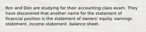 Ron and Don are studying for their accounting class exam. They have discovered that another name for the statement of financial position is the statement of owners' equity. earnings statement. income statement. balance sheet.