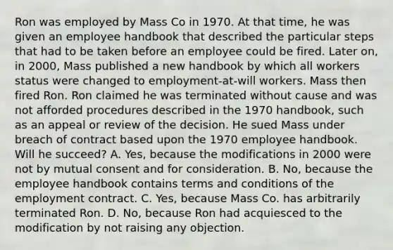 Ron was employed by Mass Co in 1970. At that time, he was given an employee handbook that described the particular steps that had to be taken before an employee could be fired. Later on, in 2000, Mass published a new handbook by which all workers status were changed to employment-at-will workers. Mass then fired Ron. Ron claimed he was terminated without cause and was not afforded procedures described in the 1970 handbook, such as an appeal or review of the decision. He sued Mass under breach of contract based upon the 1970 employee handbook. Will he succeed? A. Yes, because the modifications in 2000 were not by mutual consent and for consideration. B. No, because the employee handbook contains terms and conditions of the employment contract. C. Yes, because Mass Co. has arbitrarily terminated Ron. D. No, because Ron had acquiesced to the modification by not raising any objection.