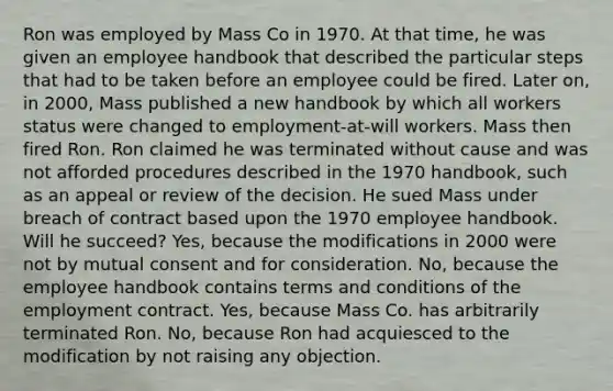 Ron was employed by Mass Co in 1970. At that time, he was given an employee handbook that described the particular steps that had to be taken before an employee could be fired. Later on, in 2000, Mass published a new handbook by which all workers status were changed to employment-at-will workers. Mass then fired Ron. Ron claimed he was terminated without cause and was not afforded procedures described in the 1970 handbook, such as an appeal or review of the decision. He sued Mass under breach of contract based upon the 1970 employee handbook. Will he succeed? Yes, because the modifications in 2000 were not by mutual consent and for consideration. No, because the employee handbook contains terms and conditions of the employment contract. Yes, because Mass Co. has arbitrarily terminated Ron. No, because Ron had acquiesced to the modification by not raising any objection.