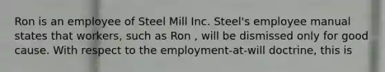 Ron is an employee of Steel Mill Inc. Steel's employee manual states that workers, such as Ron , will be dismissed only for good cause. With respect to the employment-at-will doctrine, this is