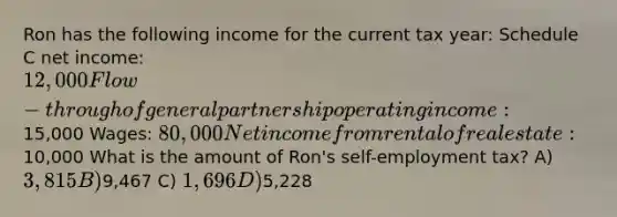 Ron has the following income for the current tax year: Schedule C net income: 12,000 Flow-through of general partnership operating income:15,000 Wages: 80,000 Net income from rental of real estate:10,000 What is the amount of Ron's self-employment tax? A) 3,815 B)9,467 C) 1,696 D)5,228