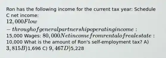 Ron has the following income for the current tax year: Schedule C net income: 12,000 Flow-through of general partnership operating income:15,000 Wages: 80,000 Net income from rental of real estate:10,000 What is the amount of Ron's self-employment tax? A) 3,815 B)1,696 C) 9,467 D)5,228