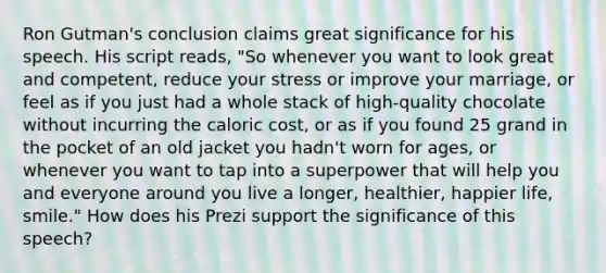 Ron Gutman's conclusion claims great significance for his speech. His script reads, "So whenever you want to look great and competent, reduce your stress or improve your marriage, or feel as if you just had a whole stack of high-quality chocolate without incurring the caloric cost, or as if you found 25 grand in the pocket of an old jacket you hadn't worn for ages, or whenever you want to tap into a superpower that will help you and everyone around you live a longer, healthier, happier life, smile." How does his Prezi support the significance of this speech?