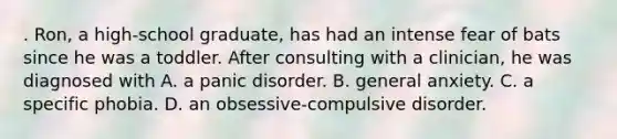 . Ron, a high-school graduate, has had an intense fear of bats since he was a toddler. After consulting with a clinician, he was diagnosed with A. a panic disorder. B. general anxiety. C. a specific phobia. D. an obsessive-compulsive disorder.