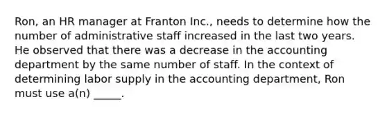 Ron, an HR manager at Franton Inc., needs to determine how the number of administrative staff increased in the last two years. He observed that there was a decrease in the accounting department by the same number of staff. In the context of determining labor supply in the accounting department, Ron must use a(n) _____.