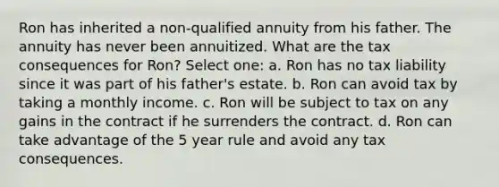 Ron has inherited a non-qualified annuity from his father. The annuity has never been annuitized. What are the tax consequences for Ron? Select one: a. Ron has no tax liability since it was part of his father's estate. b. Ron can avoid tax by taking a monthly income. c. Ron will be subject to tax on any gains in the contract if he surrenders the contract. d. Ron can take advantage of the 5 year rule and avoid any tax consequences.