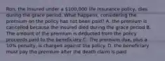 Ron, the insured under a 100,000 life insurance policy, dies during the grace period. What happens, considering the premium on the policy has not been paid? A. the premium is cancelled because the insured died during the grace period B. The amount of the premium is deducted from the policy proceeds paid to the beneficiary C. The premium due, plus a 10% penalty, is charged against the policy. D. the beneficiary must pay the premium after the death claim is paid