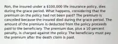 Ron, the insured under a 100,000 life insurance policy, dies during the grace period. What happens, considering that the premium on the policy had not been paid? The premium is cancelled because the insured died during the grace period. The amount of the premium is deducted from the policy proceeds paid to the beneficiary. The premium due, plus a 10 percent penalty, is charged against the policy. The beneficiary must pay the premium after the death claim is paid.