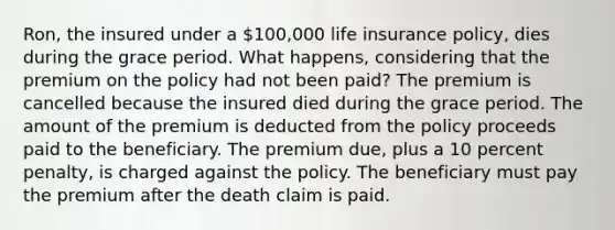 Ron, the insured under a 100,000 life insurance policy, dies during the grace period. What happens, considering that the premium on the policy had not been paid? The premium is cancelled because the insured died during the grace period. The amount of the premium is deducted from the policy proceeds paid to the beneficiary. The premium due, plus a 10 percent penalty, is charged against the policy. The beneficiary must pay the premium after the death claim is paid.