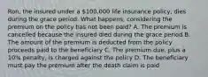 Ron, the insured under a 100,000 life insurance policy, dies during the grace period. What happens, considering the premium on the policy has not been paid? A. The premium is cancelled because the insured died during the grace period B. The amount of the premium is deducted from the policy proceeds paid to the beneficiary C. The premium due, plus a 10% penalty, is charged against the policy D. The beneficiary must pay the premium after the death claim is paid