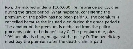 Ron, the insured under a 100,000 life insurance policy, dies during the grace period. What happens, considering the premium on the policy has not been paid? A. The premium is cancelled because the insured died during the grace period B. The amount of the premium is deducted from the policy proceeds paid to the beneficiary C. The premium due, plus a 10% penalty, is charged against the policy D. The beneficiary must pay the premium after the death claim is paid