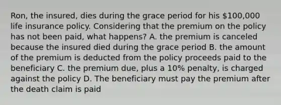 Ron, the insured, dies during the grace period for his 100,000 life insurance policy. Considering that the premium on the policy has not been paid, what happens? A. the premium is canceled because the insured died during the grace period B. the amount of the premium is deducted from the policy proceeds paid to the beneficiary C. the premium due, plus a 10% penalty, is charged against the policy D. The beneficiary must pay the premium after the death claim is paid