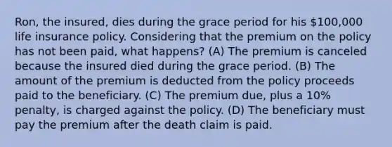 Ron, the insured, dies during the grace period for his 100,000 life insurance policy. Considering that the premium on the policy has not been paid, what happens? (A) The premium is canceled because the insured died during the grace period. (B) The amount of the premium is deducted from the policy proceeds paid to the beneficiary. (C) The premium due, plus a 10% penalty, is charged against the policy. (D) The beneficiary must pay the premium after the death claim is paid.