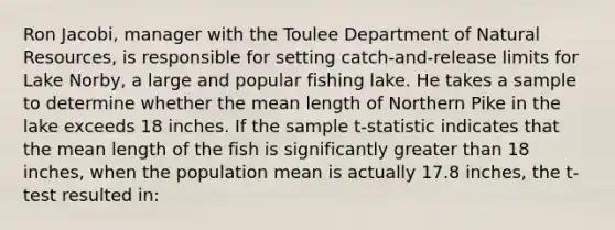 Ron Jacobi, manager with the Toulee Department of <a href='https://www.questionai.com/knowledge/k6l1d2KrZr-natural-resources' class='anchor-knowledge'>natural resources</a>, is responsible for setting catch-and-release limits for Lake Norby, a large and popular fishing lake. He takes a sample to determine whether the mean length of Northern Pike in the lake exceeds 18 inches. If the sample t-statistic indicates that the mean length of the fish is significantly <a href='https://www.questionai.com/knowledge/ktgHnBD4o3-greater-than' class='anchor-knowledge'>greater than</a> 18 inches, when the population mean is actually 17.8 inches, the t-test resulted in: