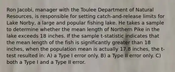 Ron Jacobi, manager with the Toulee Department of Natural Resources, is responsible for setting catch-and-release limits for Lake Norby, a large and popular fishing lake. He takes a sample to determine whether the mean length of Northern Pike in the lake exceeds 18 inches. If the sample t-statistic indicates that the mean length of the fish is significantly greater than 18 inches, when the population mean is actually 17.8 inches, the t-test resulted in: A) a Type I error only. B) a Type II error only. C) both a Type I and a Type II error.