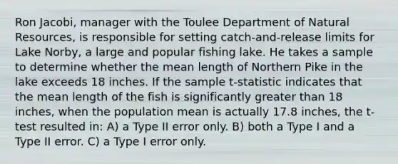 Ron Jacobi, manager with the Toulee Department of <a href='https://www.questionai.com/knowledge/k6l1d2KrZr-natural-resources' class='anchor-knowledge'>natural resources</a>, is responsible for setting catch-and-release limits for Lake Norby, a large and popular fishing lake. He takes a sample to determine whether the mean length of Northern Pike in the lake exceeds 18 inches. If the sample t-statistic indicates that the mean length of the fish is significantly greater than 18 inches, when the population mean is actually 17.8 inches, the t-test resulted in: A) a Type II error only. B) both a Type I and a Type II error. C) a Type I error only.