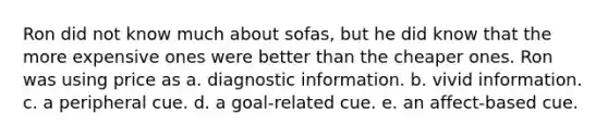 Ron did not know much about sofas, but he did know that the more expensive ones were better than the cheaper ones. Ron was using price as a. diagnostic information. b. vivid information. c. a peripheral cue. d. a goal-related cue. e. an affect-based cue.