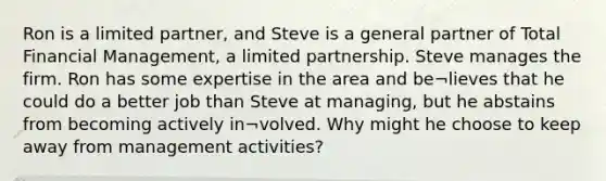 Ron is a limited partner, and Steve is a general partner of Total Financial Management, a limited partnership. Steve manages the firm. Ron has some expertise in the area and be¬lieves that he could do a better job than Steve at managing, but he abstains from becoming actively in¬volved. Why might he choose to keep away from management activities?