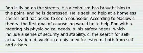 Ron is living on the streets. His alcoholism has brought him to this point, and he is depressed. He is seeking help at a homeless shelter and has asked to see a counselor. According to Maslow's theory, the first goal of counseling would be to help Ron with a. ​meeting his physiological needs. b. ​his safety needs, which include a sense of security and stability. c. ​the search for self-actualization. d. ​working on his need for esteem, both from self and others.