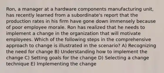 Ron, a manager at a hardware components manufacturing unit, has recently learned from a subordinate's report that the production rates in his firm have gone down immensely because of poor employee morale. Ron has realized that he needs to implement a change in the organization that will motivate employees. Which of the following steps in the comprehensive approach to change is illustrated in the scenario? A) Recognizing the need for change B) Understanding how to implement the change C) Setting goals for the change D) Selecting a change technique E) Implementing the change