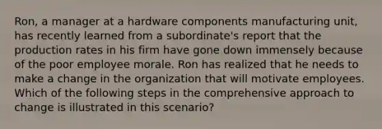 Ron, a manager at a hardware components manufacturing unit, has recently learned from a subordinate's report that the production rates in his firm have gone down immensely because of the poor employee morale. Ron has realized that he needs to make a change in the organization that will motivate employees. Which of the following steps in the comprehensive approach to change is illustrated in this scenario?