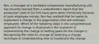 Ron, a manager at a hardware components manufacturing unit, has recently learned from a subordinate's report that the production rates in his firm have gone down immensely because of poor employee morale. Ron has realized that he needs to implement a change in the organization that will motivate employees. Which of the following steps in the comprehensive approach to change is illustrated in the scenario? a) Implementing the change b) Setting goals for the change c) Recognizing the need for change d) Selecting a change technique e) Understanding how to implement the change