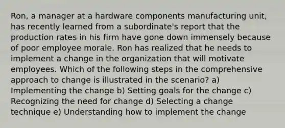 Ron, a manager at a hardware components manufacturing unit, has recently learned from a subordinate's report that the production rates in his firm have gone down immensely because of poor employee morale. Ron has realized that he needs to implement a change in the organization that will motivate employees. Which of the following steps in the comprehensive approach to change is illustrated in the scenario? a) Implementing the change b) Setting goals for the change c) Recognizing the need for change d) Selecting a change technique e) Understanding how to implement the change