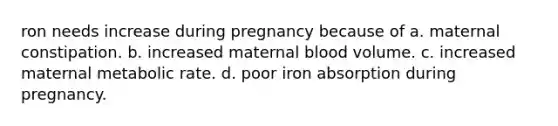 ron needs increase during pregnancy because of a. maternal constipation. b. increased maternal blood volume. c. increased maternal metabolic rate. d. poor iron absorption during pregnancy.