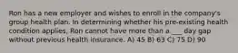 Ron has a new employer and wishes to enroll in the company's group health plan. In determining whether his pre-existing health condition applies, Ron cannot have more than a ___ day gap without previous health insurance. A) 45 B) 63 C) 75 D) 90