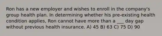 Ron has a new employer and wishes to enroll in the company's group health plan. In determining whether his pre-existing health condition applies, Ron cannot have more than a ___ day gap without previous health insurance. A) 45 B) 63 C) 75 D) 90