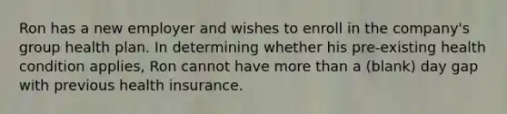 Ron has a new employer and wishes to enroll in the company's group health plan. In determining whether his pre-existing health condition applies, Ron cannot have more than a (blank) day gap with previous health insurance.