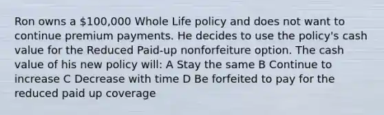 Ron owns a 100,000 Whole Life policy and does not want to continue premium payments. He decides to use the policy's cash value for the Reduced Paid-up nonforfeiture option. The cash value of his new policy will: A Stay the same B Continue to increase C Decrease with time D Be forfeited to pay for the reduced paid up coverage