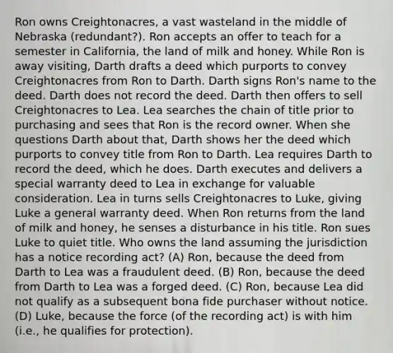 Ron owns Creightonacres, a vast wasteland in the middle of Nebraska (redundant?). Ron accepts an offer to teach for a semester in California, the land of milk and honey. While Ron is away visiting, Darth drafts a deed which purports to convey Creightonacres from Ron to Darth. Darth signs Ron's name to the deed. Darth does not record the deed. Darth then offers to sell Creightonacres to Lea. Lea searches the chain of title prior to purchasing and sees that Ron is the record owner. When she questions Darth about that, Darth shows her the deed which purports to convey title from Ron to Darth. Lea requires Darth to record the deed, which he does. Darth executes and delivers a special warranty deed to Lea in exchange for valuable consideration. Lea in turns sells Creightonacres to Luke, giving Luke a general warranty deed. When Ron returns from the land of milk and honey, he senses a disturbance in his title. Ron sues Luke to quiet title. Who owns the land assuming the jurisdiction has a notice recording act? (A) Ron, because the deed from Darth to Lea was a fraudulent deed. (B) Ron, because the deed from Darth to Lea was a forged deed. (C) Ron, because Lea did not qualify as a subsequent bona fide purchaser without notice. (D) Luke, because the force (of the recording act) is with him (i.e., he qualifies for protection).