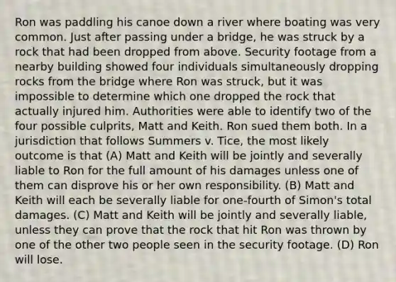 Ron was paddling his canoe down a river where boating was very common. Just after passing under a bridge, he was struck by a rock that had been dropped from above. Security footage from a nearby building showed four individuals simultaneously dropping rocks from the bridge where Ron was struck, but it was impossible to determine which one dropped the rock that actually injured him. Authorities were able to identify two of the four possible culprits, Matt and Keith. Ron sued them both. In a jurisdiction that follows Summers v. Tice, the most likely outcome is that (A) Matt and Keith will be jointly and severally liable to Ron for the full amount of his damages unless one of them can disprove his or her own responsibility. (B) Matt and Keith will each be severally liable for one-fourth of Simon's total damages. (C) Matt and Keith will be jointly and severally liable, unless they can prove that the rock that hit Ron was thrown by one of the other two people seen in the security footage. (D) Ron will lose.