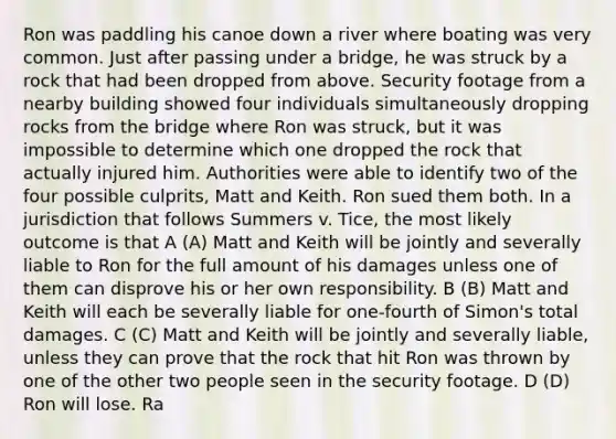 Ron was paddling his canoe down a river where boating was very common. Just after passing under a bridge, he was struck by a rock that had been dropped from above. Security footage from a nearby building showed four individuals simultaneously dropping rocks from <a href='https://www.questionai.com/knowledge/kdPH0djOau-the-bridge' class='anchor-knowledge'>the bridge</a> where Ron was struck, but it was impossible to determine which one dropped the rock that actually injured him. Authorities were able to identify two of the four possible culprits, Matt and Keith. Ron sued them both. In a jurisdiction that follows Summers v. Tice, the most likely outcome is that A (A) Matt and Keith will be jointly and severally liable to Ron for the full amount of his damages unless one of them can disprove his or her own responsibility. B (B) Matt and Keith will each be severally liable for one-fourth of Simon's total damages. C (C) Matt and Keith will be jointly and severally liable, unless they can prove that the rock that hit Ron was thrown by one of the other two people seen in the security footage. D (D) Ron will lose. Ra