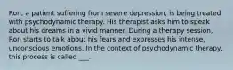 Ron, a patient suffering from severe depression, is being treated with psychodynamic therapy. His therapist asks him to speak about his dreams in a vivid manner. During a therapy session, Ron starts to talk about his fears and expresses his intense, unconscious emotions. In the context of psychodynamic therapy, this process is called ___.