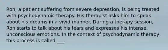 Ron, a patient suffering from severe depression, is being treated with psychodynamic therapy. His therapist asks him to speak about his dreams in a vivid manner. During a therapy session, Ron starts to talk about his fears and expresses his intense, unconscious emotions. In the context of psychodynamic therapy, this process is called ___.