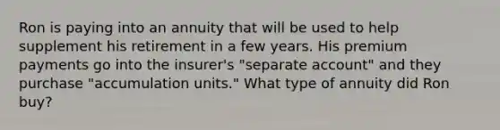 Ron is paying into an annuity that will be used to help supplement his retirement in a few years. His premium payments go into the insurer's "separate account" and they purchase "accumulation units." What type of annuity did Ron buy?