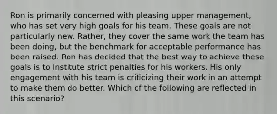 Ron is primarily concerned with pleasing upper management, who has set very high goals for his team. These goals are not particularly new. Rather, they cover the same work the team has been doing, but the benchmark for acceptable performance has been raised. Ron has decided that the best way to achieve these goals is to institute strict penalties for his workers. His only engagement with his team is criticizing their work in an attempt to make them do better. Which of the following are reflected in this scenario?