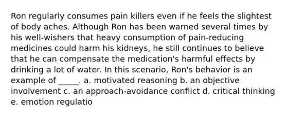 Ron regularly consumes pain killers even if he feels the slightest of body aches. Although Ron has been warned several times by his well-wishers that heavy consumption of pain-reducing medicines could harm his kidneys, he still continues to believe that he can compensate the medication's harmful effects by drinking a lot of water. In this scenario, Ron's behavior is an example of _____. a. motivated reasoning b. an objective involvement c. an approach-avoidance conflict d. critical thinking e. emotion regulatio