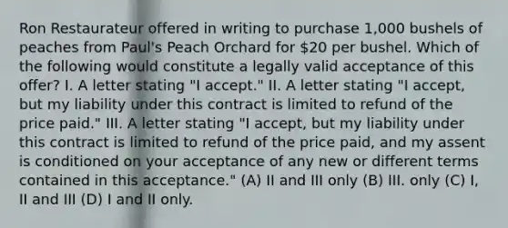 Ron Restaurateur offered in writing to purchase 1,000 bushels of peaches from Paul's Peach Orchard for 20 per bushel. Which of the following would constitute a legally valid acceptance of this offer? I. A letter stating "I accept." II. A letter stating "I accept, but my liability under this contract is limited to refund of the price paid." III. A letter stating "I accept, but my liability under this contract is limited to refund of the price paid, and my assent is conditioned on your acceptance of any new or different terms contained in this acceptance." (A) II and III only (B) III. only (C) I, II and III (D) I and II only.