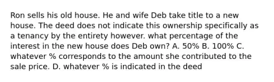 Ron sells his old house. He and wife Deb take title to a new house. The deed does not indicate this ownership specifically as a tenancy by the entirety however. what percentage of the interest in the new house does Deb own? A. 50% B. 100% C. whatever % corresponds to the amount she contributed to the sale price. D. whatever % is indicated in the deed