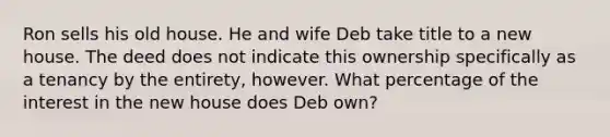 Ron sells his old house. He and wife Deb take title to a new house. The deed does not indicate this ownership specifically as a tenancy by the entirety, however. What percentage of the interest in the new house does Deb own?