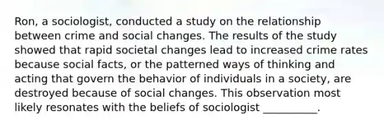 Ron, a sociologist, conducted a study on the relationship between crime and social changes. The results of the study showed that rapid societal changes lead to increased crime rates because social facts, or the patterned ways of thinking and acting that govern the behavior of individuals in a society, are destroyed because of social changes. This observation most likely resonates with the beliefs of sociologist __________.