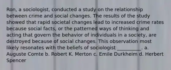 Ron, a sociologist, conducted a study on the relationship between crime and social changes. The results of the study showed that rapid societal changes lead to increased crime rates because social facts, or the patterned ways of thinking and acting that govern the behavior of individuals in a society, are destroyed because of social changes. This observation most likely resonates with the beliefs of sociologist __________. a. Auguste Comte b. Robert K. Merton c. Emile Durkheim d. Herbert Spencer